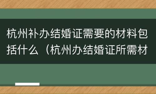杭州补办结婚证需要的材料包括什么（杭州办结婚证所需材料）