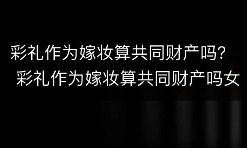 彩礼作为嫁妆算共同财产吗？ 彩礼作为嫁妆算共同财产吗女方