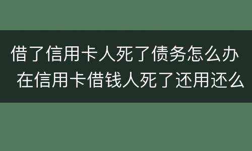 借了信用卡人死了债务怎么办 在信用卡借钱人死了还用还么