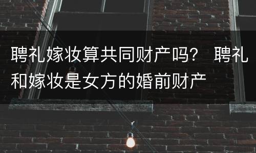 聘礼嫁妆算共同财产吗？ 聘礼和嫁妆是女方的婚前财产