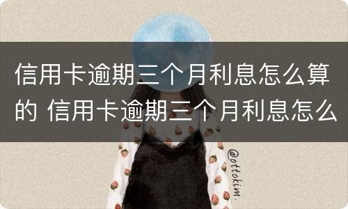 信用卡逾期三个月利息怎么算的 信用卡逾期三个月利息怎么算的呀