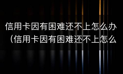 信用卡因有困难还不上怎么办（信用卡因有困难还不上怎么办呢）