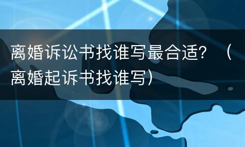 离婚诉讼书找谁写最合适？（离婚起诉书找谁写）
