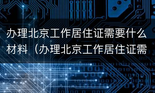 办理北京工作居住证需要什么材料（办理北京工作居住证需要什么材料呢）