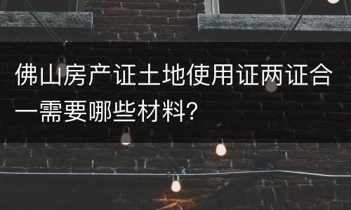 佛山房产证土地使用证两证合一需要哪些材料？