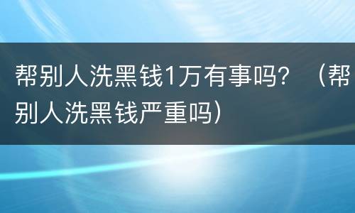 帮别人洗黑钱1万有事吗？（帮别人洗黑钱严重吗）