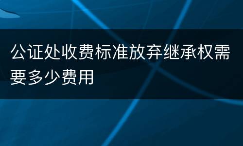 公证处收费标准放弃继承权需要多少费用