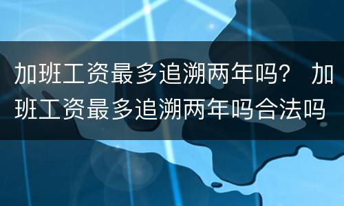加班工资最多追溯两年吗？ 加班工资最多追溯两年吗合法吗