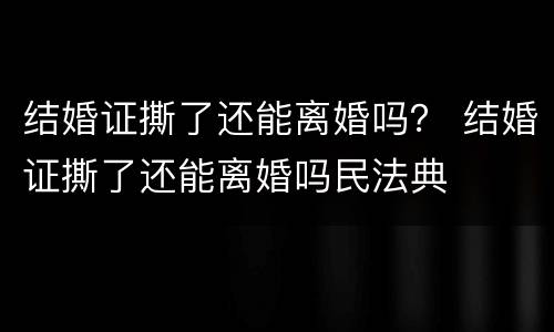 结婚证撕了还能离婚吗？ 结婚证撕了还能离婚吗民法典