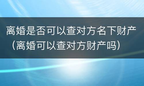 离婚是否可以查对方名下财产（离婚可以查对方财产吗）