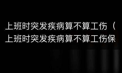上班时突发疾病算不算工伤（上班时突发疾病算不算工伤保险）