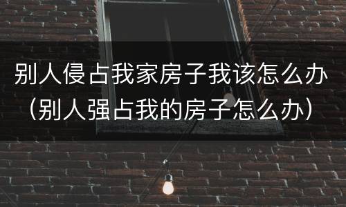别人侵占我家房子我该怎么办（别人强占我的房子怎么办）