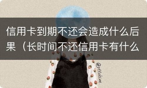 信用卡到期不还会造成什么后果（长时间不还信用卡有什么后果）