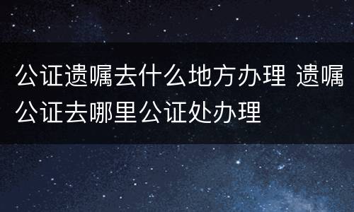 公证遗嘱去什么地方办理 遗嘱公证去哪里公证处办理
