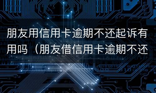 朋友用信用卡逾期不还起诉有用吗（朋友借信用卡逾期不还可以起诉吗）