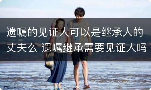 遗嘱的见证人可以是继承人的丈夫么 遗嘱继承需要见证人吗