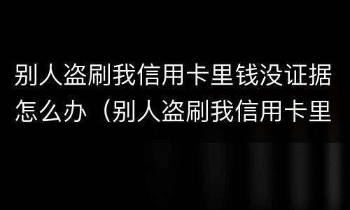 别人盗刷我信用卡里钱没证据怎么办（别人盗刷我信用卡里钱没证据怎么办呢）