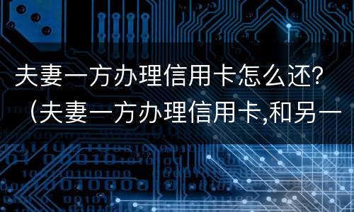 夫妻一方办理信用卡怎么还？（夫妻一方办理信用卡,和另一方有关系吗）