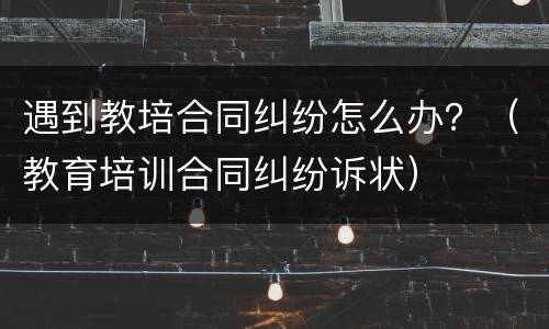 遇到教培合同纠纷怎么办？（教育培训合同纠纷诉状）