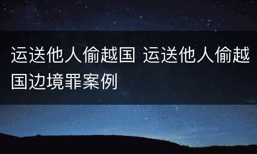运送他人偷越国 运送他人偷越国边境罪案例