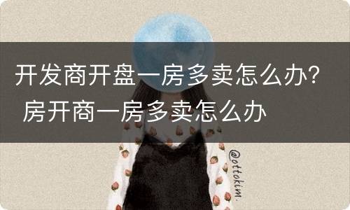 开发商开盘一房多卖怎么办？ 房开商一房多卖怎么办