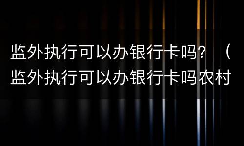 监外执行可以办银行卡吗？（监外执行可以办银行卡吗农村）