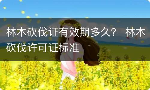 林木砍伐证有效期多久？ 林木砍伐许可证标准