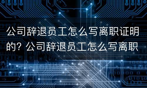 公司辞退员工怎么写离职证明的? 公司辞退员工怎么写离职证明的模板