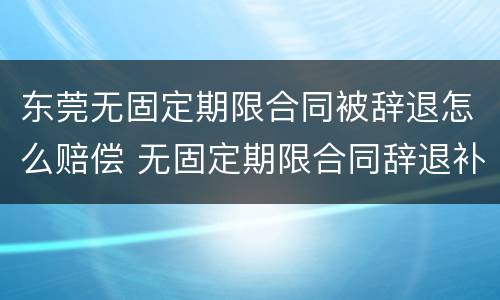 东莞无固定期限合同被辞退怎么赔偿 无固定期限合同辞退补偿