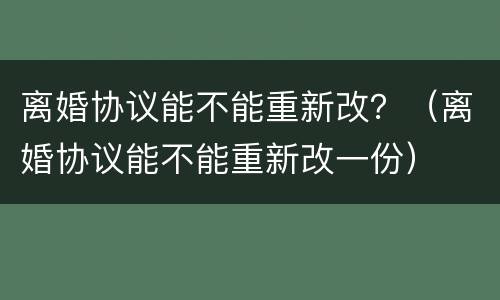 离婚协议能不能重新改？（离婚协议能不能重新改一份）