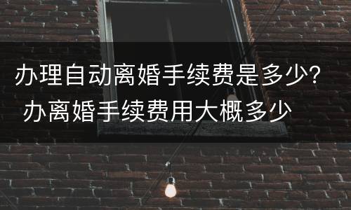 办理自动离婚手续费是多少？ 办离婚手续费用大概多少