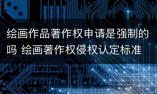 绘画作品著作权申请是强制的吗 绘画著作权侵权认定标准