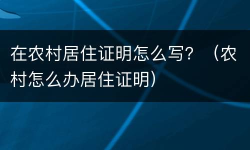 在农村居住证明怎么写？（农村怎么办居住证明）
