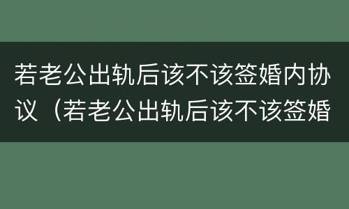若老公出轨后该不该签婚内协议（若老公出轨后该不该签婚内协议离婚）