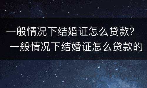 一般情况下结婚证怎么贷款？ 一般情况下结婚证怎么贷款的