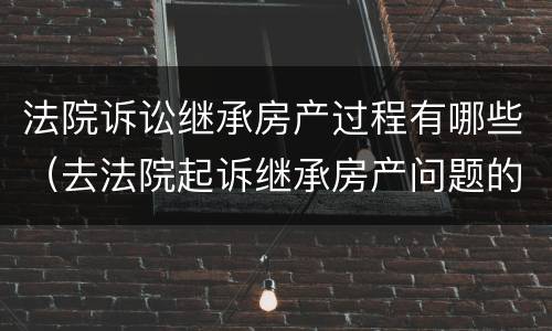法院诉讼继承房产过程有哪些（去法院起诉继承房产问题的程序）
