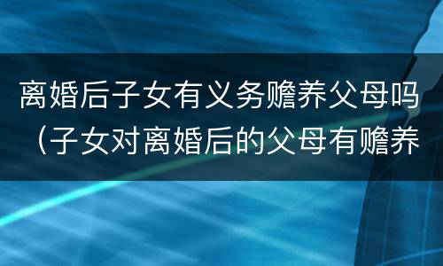 离婚后子女有义务赡养父母吗（子女对离婚后的父母有赡养义务吗）