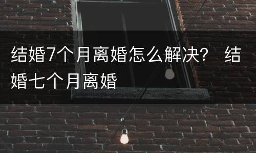 结婚7个月离婚怎么解决？ 结婚七个月离婚