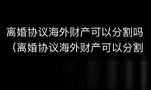 离婚协议海外财产可以分割吗（离婚协议海外财产可以分割吗法律）