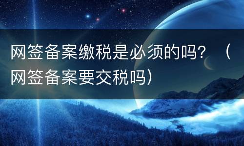 网签备案缴税是必须的吗？（网签备案要交税吗）