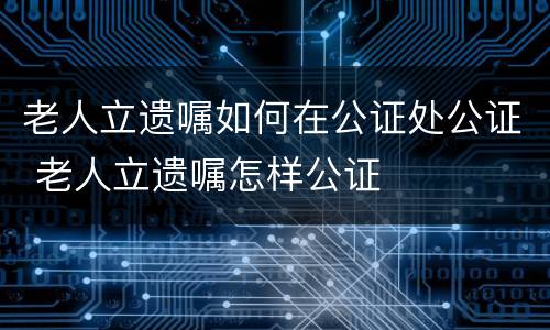 老人立遗嘱如何在公证处公证 老人立遗嘱怎样公证