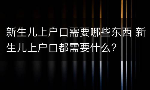 新生儿上户口需要哪些东西 新生儿上户口都需要什么?