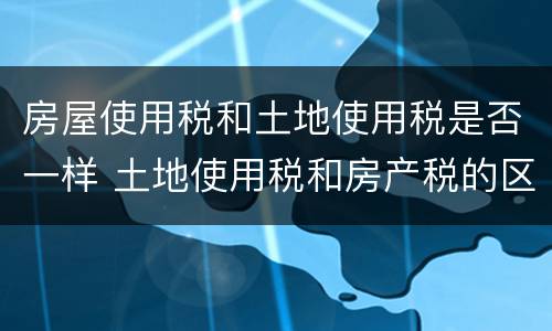 房屋使用税和土地使用税是否一样 土地使用税和房产税的区别
