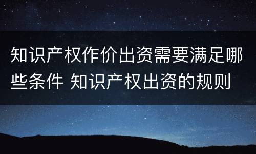 知识产权作价出资需要满足哪些条件 知识产权出资的规则