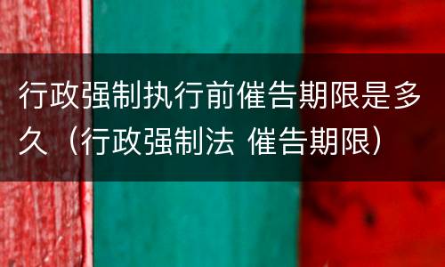 行政强制执行前催告期限是多久（行政强制法 催告期限）