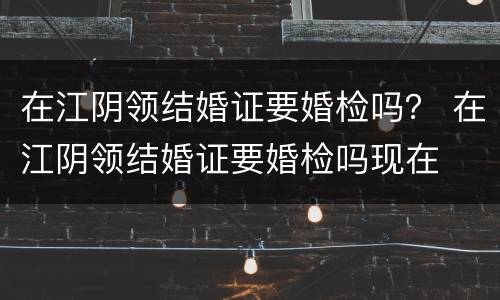 在江阴领结婚证要婚检吗？ 在江阴领结婚证要婚检吗现在