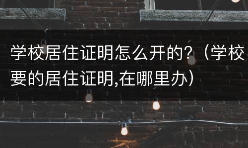 学校居住证明怎么开的?（学校要的居住证明,在哪里办）