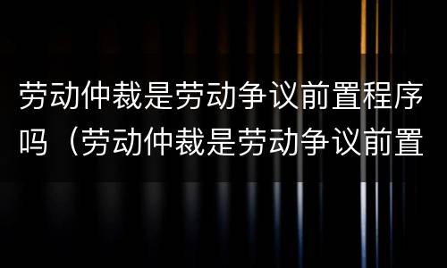 劳动仲裁是劳动争议前置程序吗（劳动仲裁是劳动争议前置程序吗）