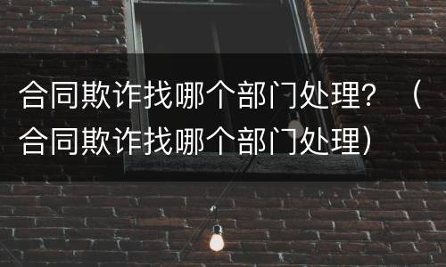 合同欺诈找哪个部门处理？（合同欺诈找哪个部门处理）