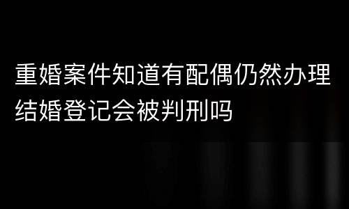 重婚案件知道有配偶仍然办理结婚登记会被判刑吗